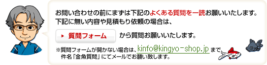 お問合せの前にまずは下記のよくあるご質問を一読お願いいたします。　下記に無い内容や見積もり依頼の場合は、質問フォームから質問お願いします。　※質問フォームが開かない場合は、メールアドレ\ス\まで、件名「金魚質問」にてメールお願い致します。