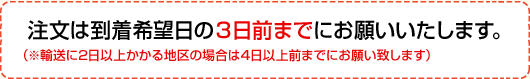 注文は到着希望日の3日前までにお願いいたします。　（輸送に2日以上かかる地区の場合は4日以上前までにお願い致します。）