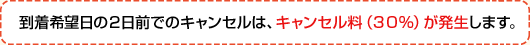 到着希望日の２日前までのキャンセルは、キャンセル料（30％）が発生します。