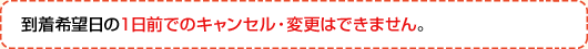 到着希望日の1日前でのキャンセル・変更はできません。