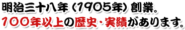 明治三十八年（1905年）創業。100年以上の歴史・実績があります。