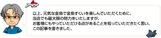 以上、元気な金魚で金魚すくいを楽しんでいただくために、当店では最大限の努力をいたしますが、お客様にもやっていただける点があることを知っていただきたく思い、この記事を書きました。